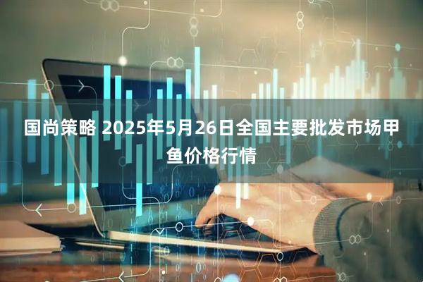 国尚策略 2025年5月26日全国主要批发市场甲鱼价格行情