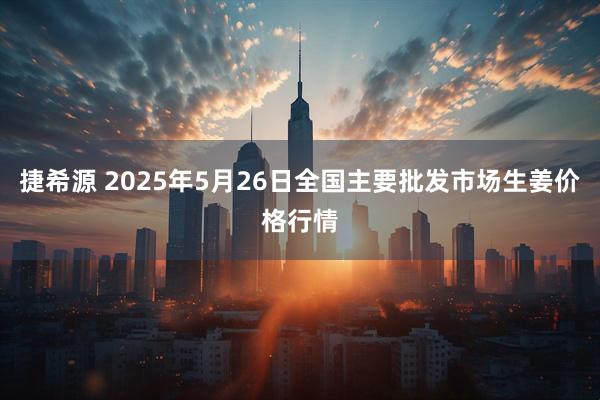 捷希源 2025年5月26日全国主要批发市场生姜价格行情