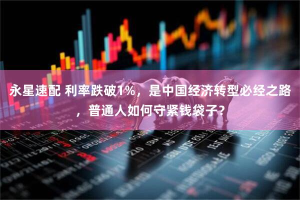 永星速配 利率跌破1%，是中国经济转型必经之路，普通人如何守紧钱袋子？