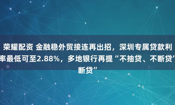 荣耀配资 金融稳外贸接连再出招，深圳专属贷款利率最低可至2.88%，多地银行再提“不抽贷、不断贷”