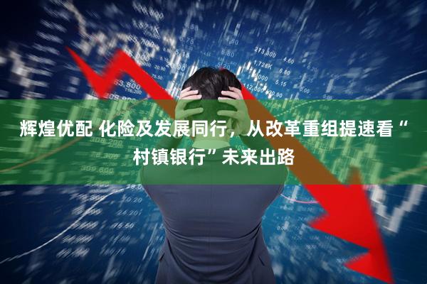 辉煌优配 化险及发展同行，从改革重组提速看“村镇银行”未来出路