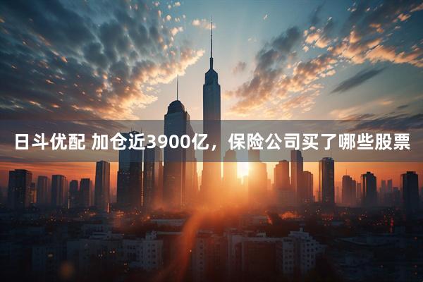 日斗优配 加仓近3900亿，保险公司买了哪些股票