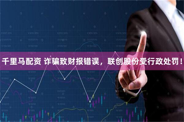 千里马配资 诈骗致财报错误，联创股份受行政处罚！