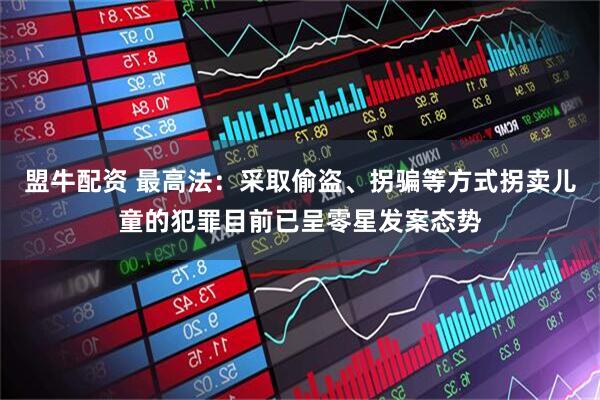 盟牛配资 最高法：采取偷盗、拐骗等方式拐卖儿童的犯罪目前已呈零星发案态势