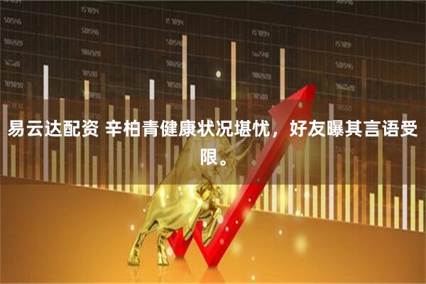 易云达配资 辛柏青健康状况堪忧，好友曝其言语受限。