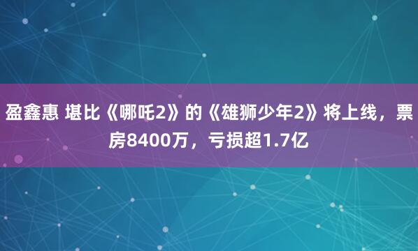 盈鑫惠 堪比《哪吒2》的《雄狮少年2》将上线，票房8400万，亏损超1.7亿