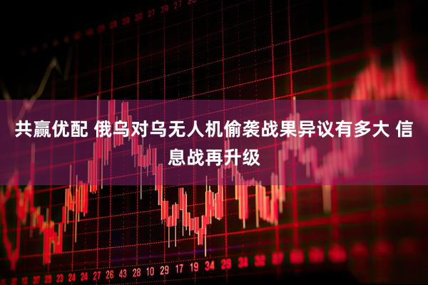 共赢优配 俄乌对乌无人机偷袭战果异议有多大 信息战再升级