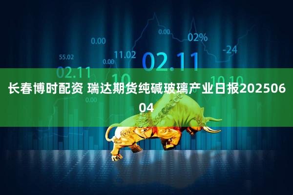 长春博时配资 瑞达期货纯碱玻璃产业日报20250604