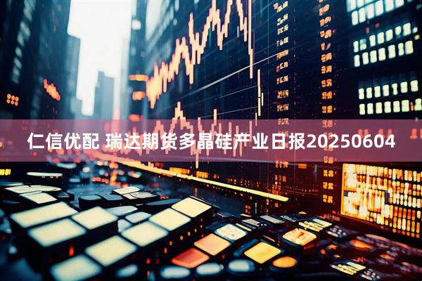 仁信优配 瑞达期货多晶硅产业日报20250604
