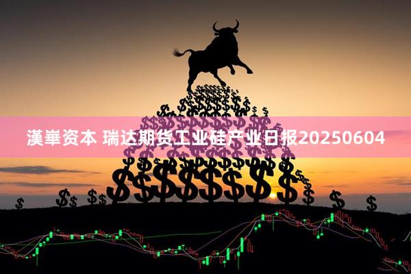 漢崋资本 瑞达期货工业硅产业日报20250604