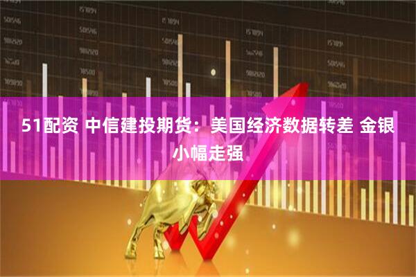 51配资 中信建投期货：美国经济数据转差 金银小幅走强