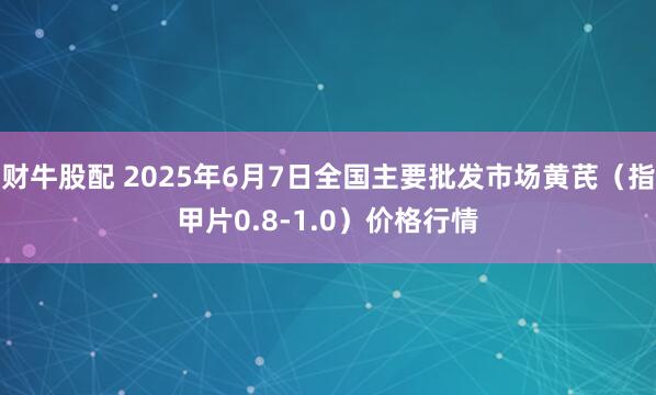 财牛股配 2025年6月7日全国主要批发市场黄芪（指甲片0.8-1.0）价格行情
