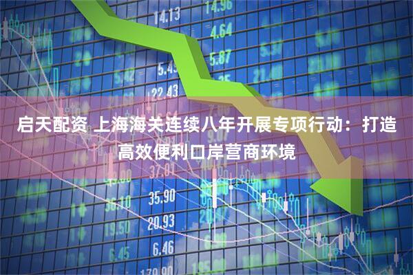 启天配资 上海海关连续八年开展专项行动：打造高效便利口岸营商环境
