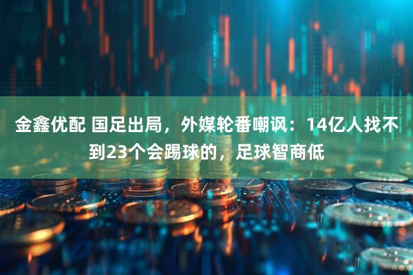 金鑫优配 国足出局，外媒轮番嘲讽：14亿人找不到23个会踢球的，足球智商低