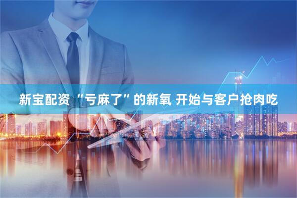 新宝配资 “亏麻了”的新氧 开始与客户抢肉吃
