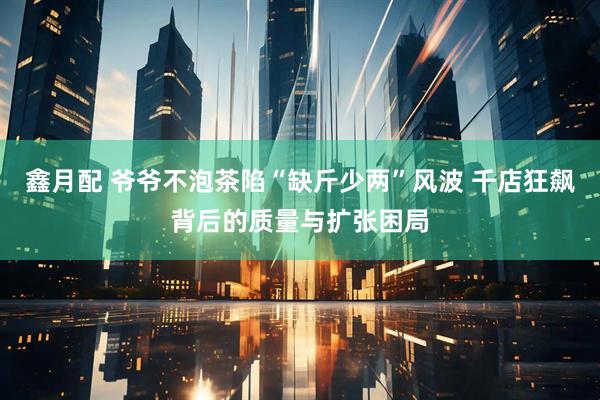 鑫月配 爷爷不泡茶陷“缺斤少两”风波 千店狂飙背后的质量与扩张困局