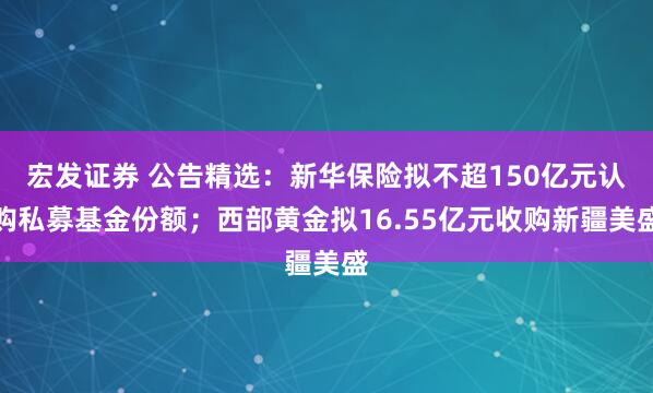 宏发证券 公告精选：新华保险拟不超150亿元认购私募基金份额；西部黄金拟16.55亿元收购新疆美盛