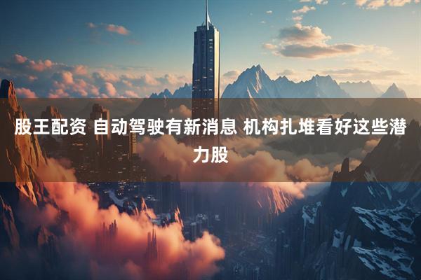 股王配资 自动驾驶有新消息 机构扎堆看好这些潜力股