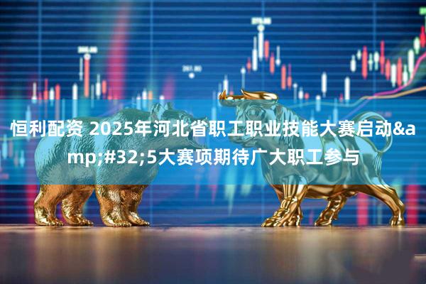 恒利配资 2025年河北省职工职业技能大赛启动&#32;5大赛项期待广大职工参与