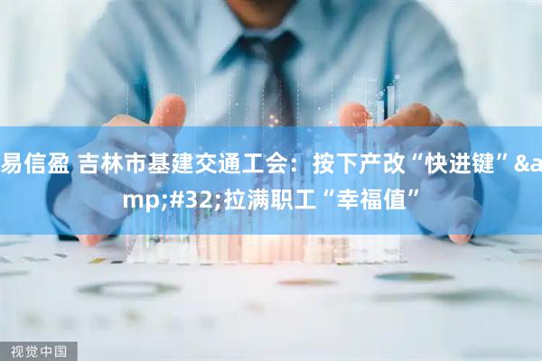 易信盈 吉林市基建交通工会：按下产改“快进键”&#32;拉满职工“幸福值”