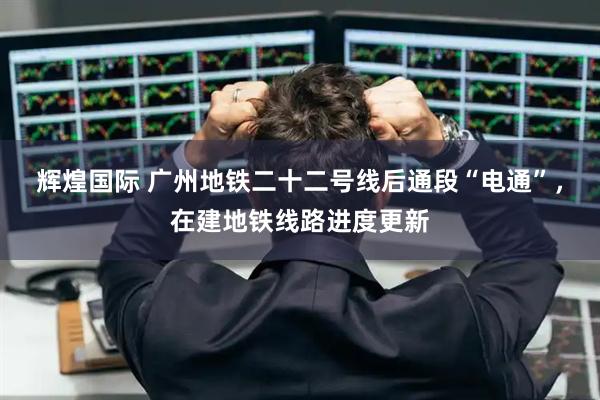 辉煌国际 广州地铁二十二号线后通段“电通”，在建地铁线路进度更新
