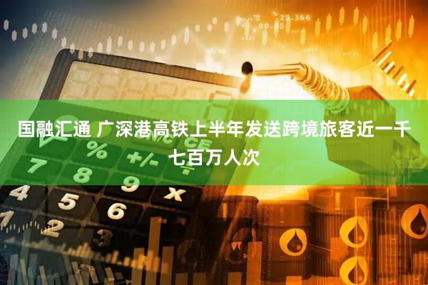 国融汇通 广深港高铁上半年发送跨境旅客近一千七百万人次