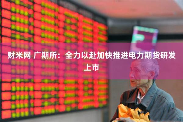 财米网 广期所：全力以赴加快推进电力期货研发上市