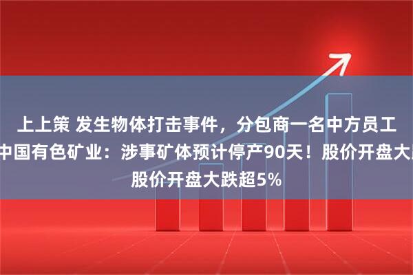 上上策 发生物体打击事件，分包商一名中方员工身亡，中国有色矿业：涉事矿体预计停产90天！股价开盘大跌超5%