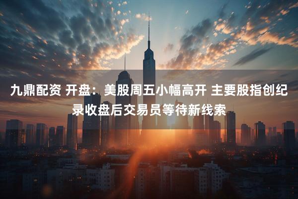 九鼎配资 开盘：美股周五小幅高开 主要股指创纪录收盘后交易员等待新线索