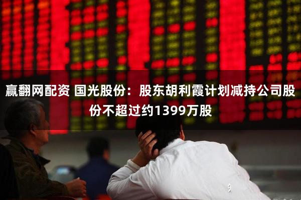 赢翻网配资 国光股份：股东胡利霞计划减持公司股份不超过约1399万股