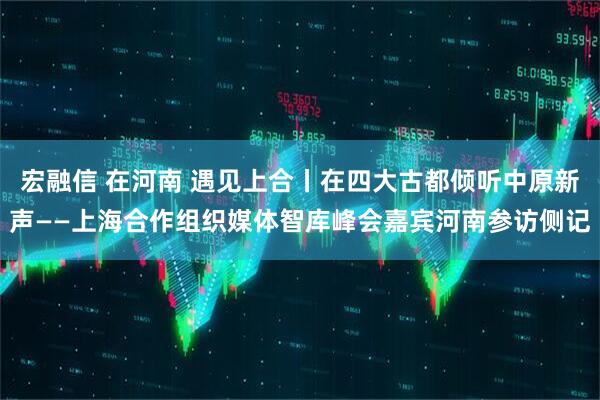 宏融信 在河南 遇见上合丨在四大古都倾听中原新声——上海合作组织媒体智库峰会嘉宾河南参访侧记