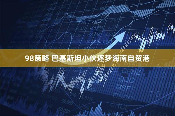 98策略 巴基斯坦小伙逐梦海南自贸港