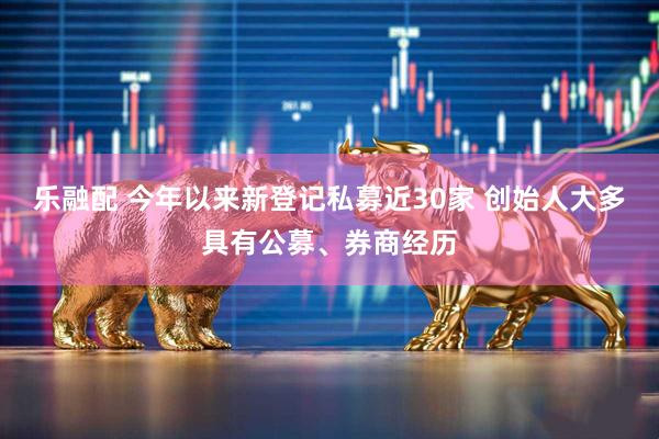 乐融配 今年以来新登记私募近30家 创始人大多具有公募、券商经历