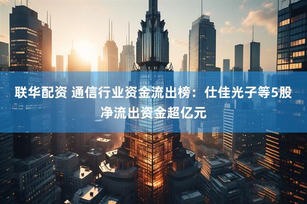 联华配资 通信行业资金流出榜：仕佳光子等5股净流出资金超亿元