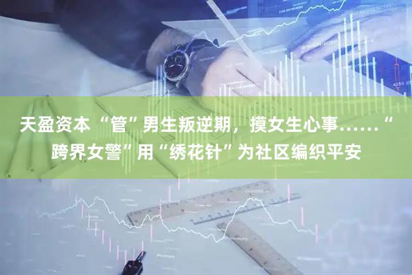 天盈资本 “管”男生叛逆期，摸女生心事……“跨界女警”用“绣花针”为社区编织平安