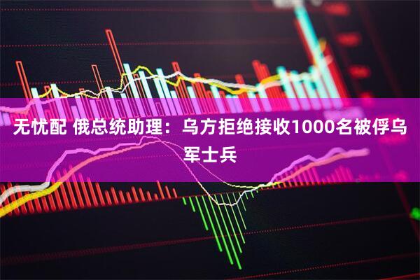 无忧配 俄总统助理：乌方拒绝接收1000名被俘乌军士兵