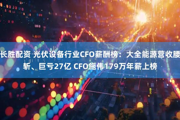 长胜配资 光伏设备行业CFO薪酬榜：大全能源营收腰斩、巨亏27亿 CFO施伟179万年薪上榜