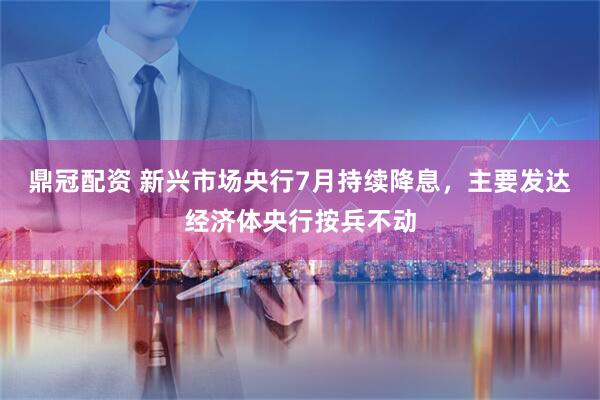 鼎冠配资 新兴市场央行7月持续降息，主要发达经济体央行按兵不动