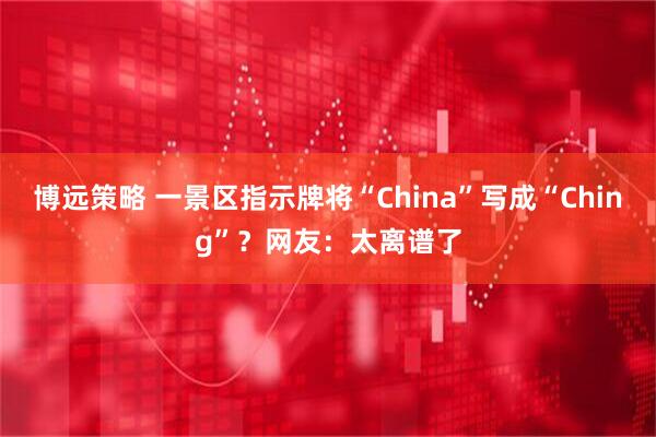 博远策略 一景区指示牌将“China”写成“Ching”？网友：太离谱了