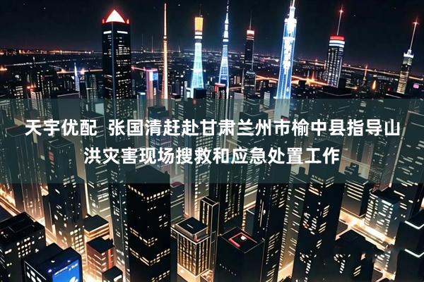 天宇优配  张国清赶赴甘肃兰州市榆中县指导山洪灾害现场搜救和应急处置工作