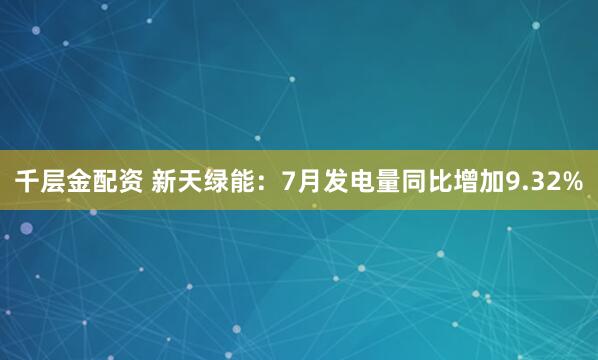 千层金配资 新天绿能：7月发电量同比增加9.32%