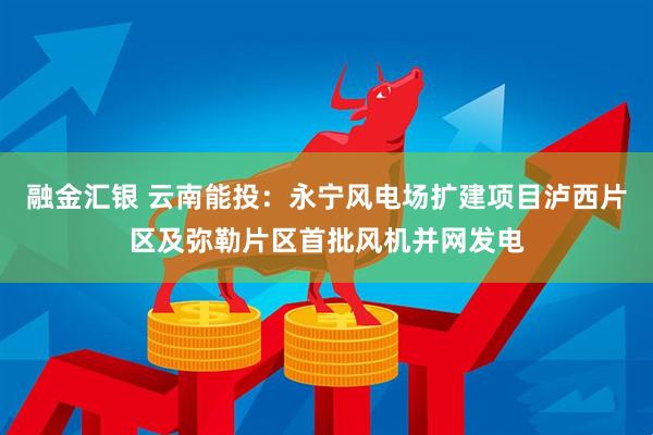 融金汇银 云南能投：永宁风电场扩建项目泸西片区及弥勒片区首批风机并网发电
