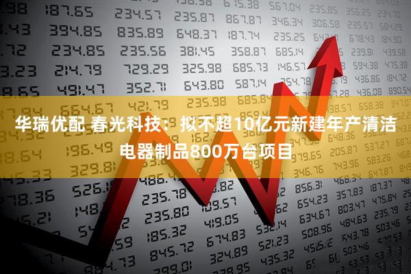 华瑞优配 春光科技：拟不超10亿元新建年产清洁电器制品800万台项目
