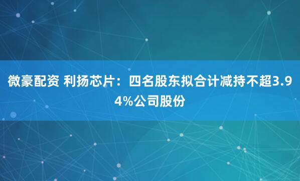微豪配资 利扬芯片：四名股东拟合计减持不超3.94%公司股份