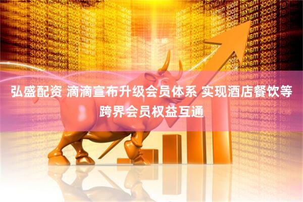 弘盛配资 滴滴宣布升级会员体系 实现酒店餐饮等跨界会员权益互通