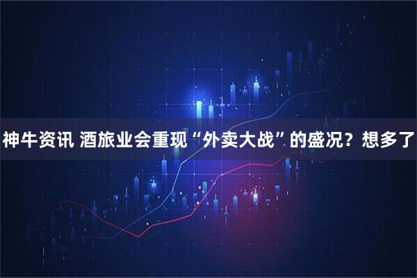 神牛资讯 酒旅业会重现“外卖大战”的盛况？想多了