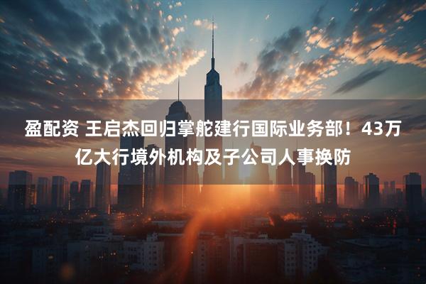 盈配资 王启杰回归掌舵建行国际业务部！43万亿大行境外机构及子公司人事换防
