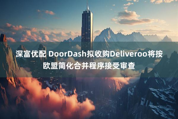 深富优配 DoorDash拟收购Deliveroo将按欧盟简化合并程序接受审查