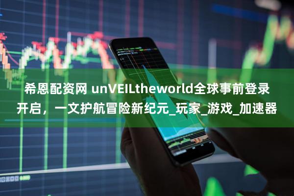 希恩配资网 unVEILtheworld全球事前登录开启，一文护航冒险新纪元_玩家_游戏_加速器