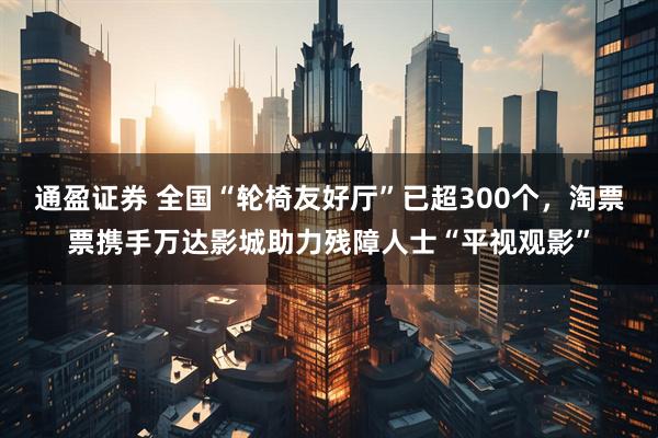 通盈证券 全国“轮椅友好厅”已超300个，淘票票携手万达影城助力残障人士“平视观影”